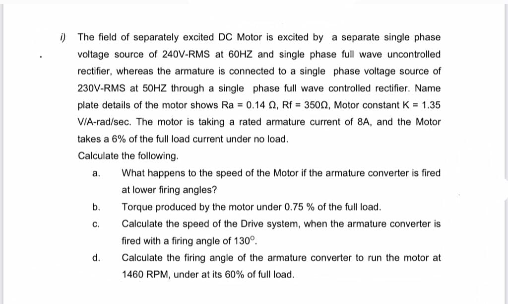 i) The field of separately excited DC Motor is excited by a separate single phase
voltage source of 240V-RMS at 60HZ and single phase full wave uncontrolled
rectifier, whereas the armature is connected to a single phase voltage source of
230V-RMS at 50HZ through a single phase full wave controlled rectifier. Name
plate details of the motor shows Ra = 0.14 O, Rf = 3500, Motor constant K = 1.35
VIA-rad/sec. The motor is taking a rated armature current of 8A, and the Motor
takes a 6% of the full load current under no load.
Calculate the following.
а.
What happens to the speed of the Motor if the armature converter is fired
at lower firing angles?
b.
Torque produced by the motor under 0.75 % of the full load.
с.
Calculate the speed of the Drive system, when the armature converter is
fired with a firing angle of 130°.
d.
Calculate the firing angle of the armature converter to run the motor at
1460 RPM, under at its 60% of full load.
