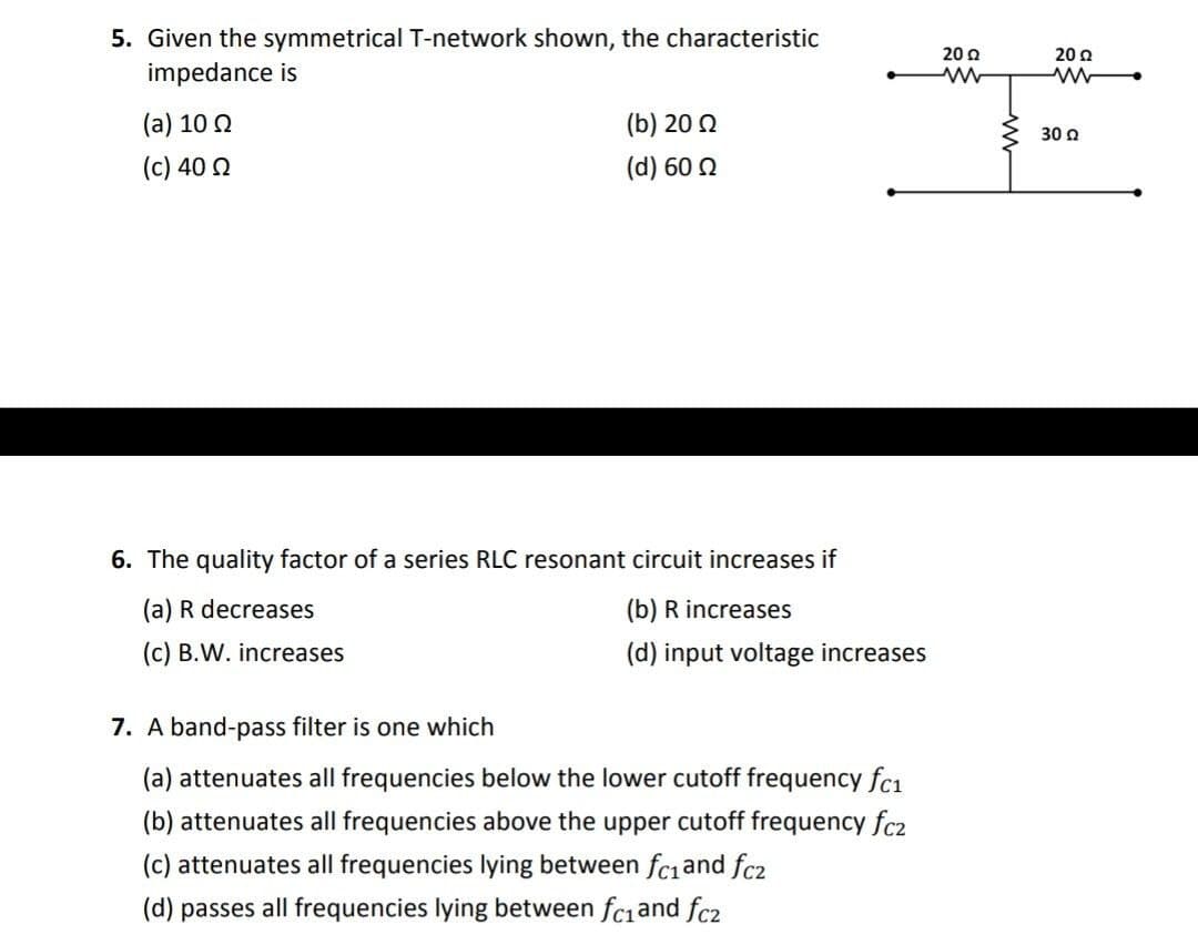 5. Given the symmetrical T-network shown, the characteristic
20 0
20 2
impedance is
(a) 10 0
(b) 20 Q
30 a
(c) 40 2
(d) 60 2
6. The quality factor of a series RLC resonant circuit increases if
(a) R decreases
(b) R increases
(c) B.W. increases
(d) input voltage increases
7. A band-pass filter is one which
(a) attenuates all frequencies below the lower cutoff frequency fc1
(b) attenuates all frequencies above the upper cutoff frequency fcz
(c) attenuates all frequencies lying between fciand fc2
(d) passes all frequencies lying between fciand fc2
