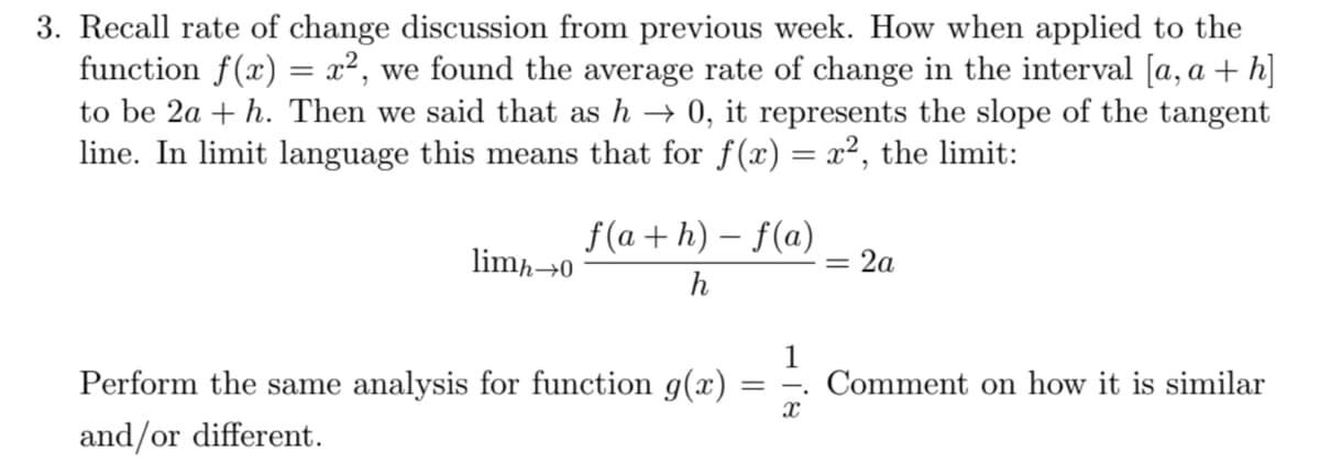 3. Recall rate of change discussion from previous week. How when applied to the
function f(x) = x², we found the average rate of change in the interval [a, a + h]
to be 2a + h. Then we said that as h → 0, it represents the slope of the tangent
line. In limit language this means that for f(x) = x², the limit:
f(a + h) – f(a)
= 2a
limh→0
h
Perform the same analysis for function g(x)
1
Comment on how it is similar
and/or different.
