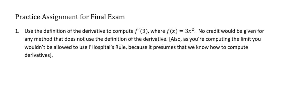 Practice Assignment for Final Exam
1.
Use the definition of the derivative to compute f'(3), where f (x) = 3x². No credit would be given for
any method that does not use the definition of the derivative. [Also, as you're computing the limit you
wouldn't be allowed to use l'Hospitalľ's Rule, because it presumes that we know how to compute
derivatives].
