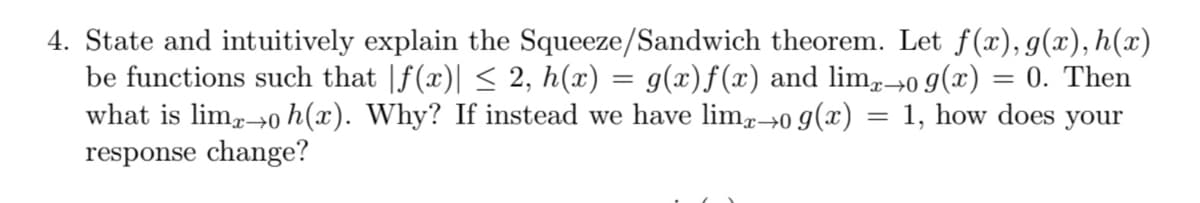 4. State and intuitively explain the Squeeze/Sandwich theorem. Let f(x), g(x), h(x)
be functions such that |f(x)| < 2, h(x) = g(x)f(x) and lim,→0 9(x) = 0. Then
what is lim→0 h(x). Why? If instead we have lim→0 g(x) = 1, how does your
response change?
