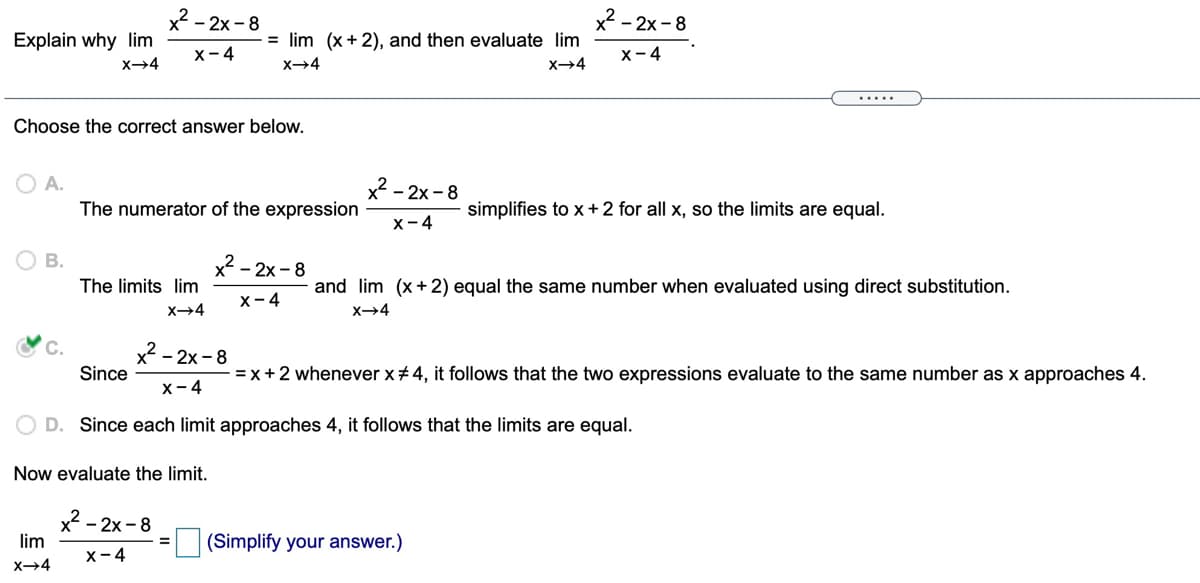 x2 - 2x - 8
x - 2x - 8
Explain why lim
= lim (x + 2), and then evaluate lim
X-4
X-4
X→4
X→4
X4
.....
Choose the correct answer below.
O A.
The numerator of the expression
x - 2x - 8
simplifies to x +2 for all x, so the limits are equal.
X-4
В.
x2 - 2x - 8
The limits lim
and lim (x+ 2) equal the same number when evaluated using direct substitution.
X-4
C.
- 2x -8
Since
=x+2 whenever x# 4, it follows that the two expressions evaluate to the same number as x approaches 4.
х-4
D. Since each limit approaches 4, it follows that the limits are equal.
Now evaluate the limit.
x2 - 2x - 8
lim
(Simplify your answer.)
X-4
X→4

