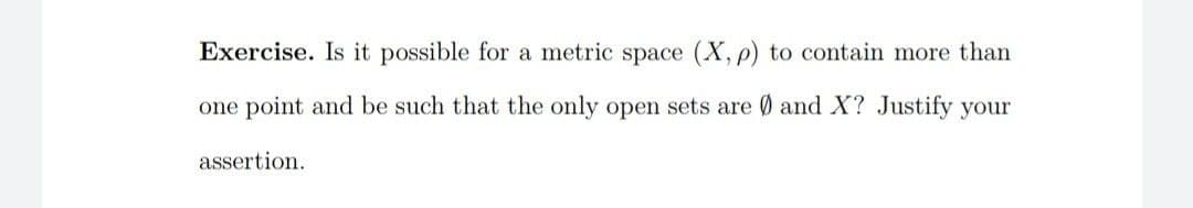 Exercise. Is it possible for a metric space (X, p) to contain more than
one point and be such that the only open sets are 0 and X? Justify your
assertion.
