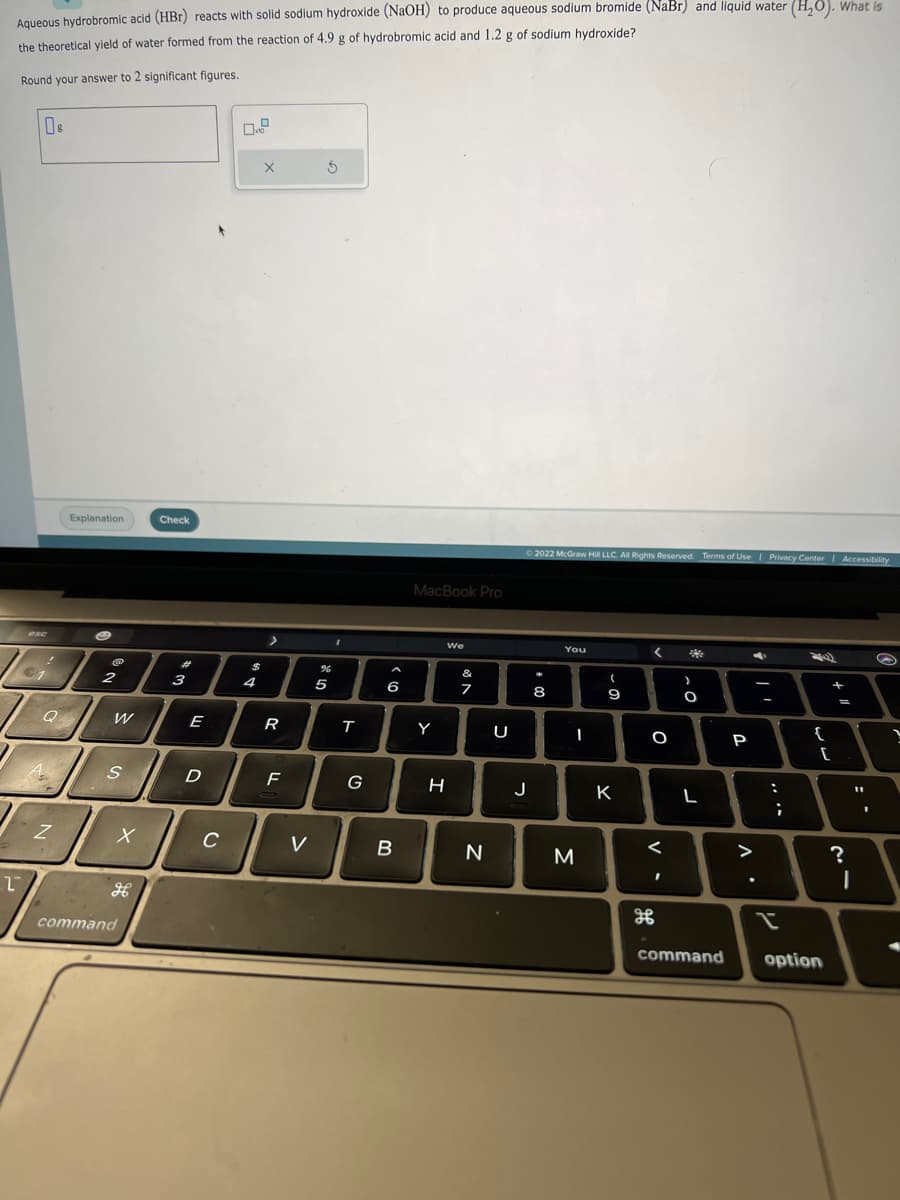 Aqueous hydrobromic acid (HBr) reacts with solid sodium hydroxide (NaOH) to produce aqueous sodium bromide (NaBr) and liquid water (H₂O). What is
the theoretical yield of water formed from the reaction of 4.9 g of hydrobromic acid and 1.2 g of sodium hydroxide?
Round your answer to 2 significant figures.
2
Os
esc
€1
Q
A
A
Z
Explanation
S
@
2
W
S
X
command
Check
3
E
D
C
$
4
X
R
LL
F
V
S
%
07 2
5
T
G
^
6
5)
B
MacBook Pro
Y
We
H
N
7
N
U
Ⓒ2022 McGraw Hill LLC. All Rights Reserved. Terms of Use | Privacy Center | Accessibility
J
10 *
8
You
M
-
(
9
K
< *
O
<
of
I
-C
O
L
P
. V
C
>
-
:
;
2)
{
[
command option
+1
+
=
?
:.
I
S
?