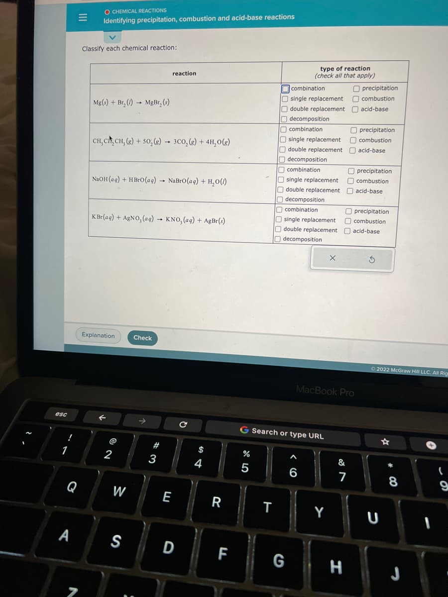 esc
!
1
C
A
N
O CHEMICAL REACTIONS
Identifying precipitation, combustion and acid-base reactions
Classify each chemical reaction:
Mg(s) + Br₂(1)→ MgBr₂ (s)
CH, CH CH₂(g) + 50; (g) 3CO₂(g) + 4H₂O(g)
NaOH(aq) + HBrO (aq) → NaBrO (aq) + H₂O(1)
KBr(aq) + AgNO3(aq) → KNO3(aq) + AgBr(s)
Explanation
2
W
S
reaction
Check
#3
E
D
1
$
4
R
LL
%
5
T
combination
O single replacement
double replacement
type of reaction
(check all that apply)
decomposition
combination
O single replacement
double replacement
Odecomposition
combination
single replacement
double replacement
decomposition
combination
Osingle replacement
Odouble replacement
decomposition
G Search or type URL
G
6
X
Y
MacBook Pro
&
7
Oprecipitation
combustion
acid-base
H
Oprecipitation
combustion
acid-base
precipitation
combustion
acid-base
precipitation
combustion
acid-base
3
Ⓒ2022 McGraw Hill LLC. All Rig
8
J
(
9