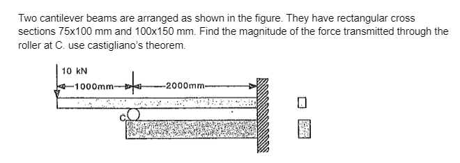 Two cantilever beams are arranged as shown in the figure. They have rectangular cross
sections 75x100 mm and 100x150 mm. Find the magnitude of the force transmitted through the
roller at C. use castigliano's theorem.
10 KN
-1000mm-
refer
-2000mm-