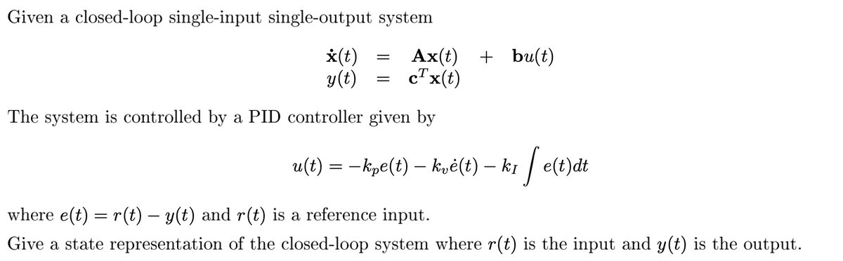 Given a closed-loop single-input single-output system
=
X(t)
Ax(t) + bu(t)
y(t) = c¹x(t)
The system is controlled by a PID controller given by
u(t) = −kpe(t) — kvė(t) – kī | e(t)dt
felt
where e(t) = r(t) − y(t) and r(t) is a reference input.
Give a state representation of the closed-loop system where r(t) is the input and y(t) is the output.