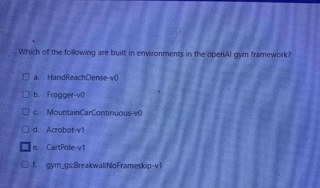 Which of the following are built in environments in the openAl gym framework?
HandReachDense-vo
b. Frogger-vo
c.
d. Acrobot-v1
CartPole-v1
MountainCarContinuous-vo
Of gym_gs:BreakwallNoFrameskip-v1