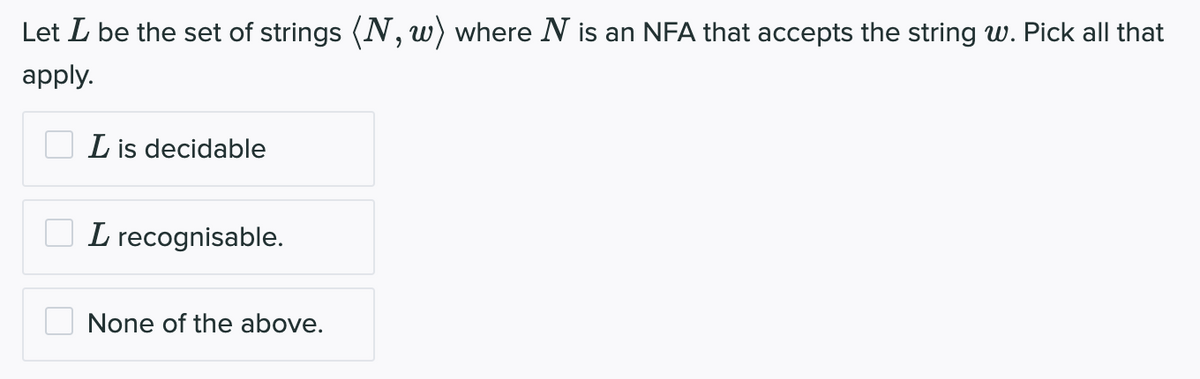 Let I be the set of strings (N, w) where N is an NFA that accepts the string w. Pick all that
apply.
L is decidable
L recognisable.
None of the above.
