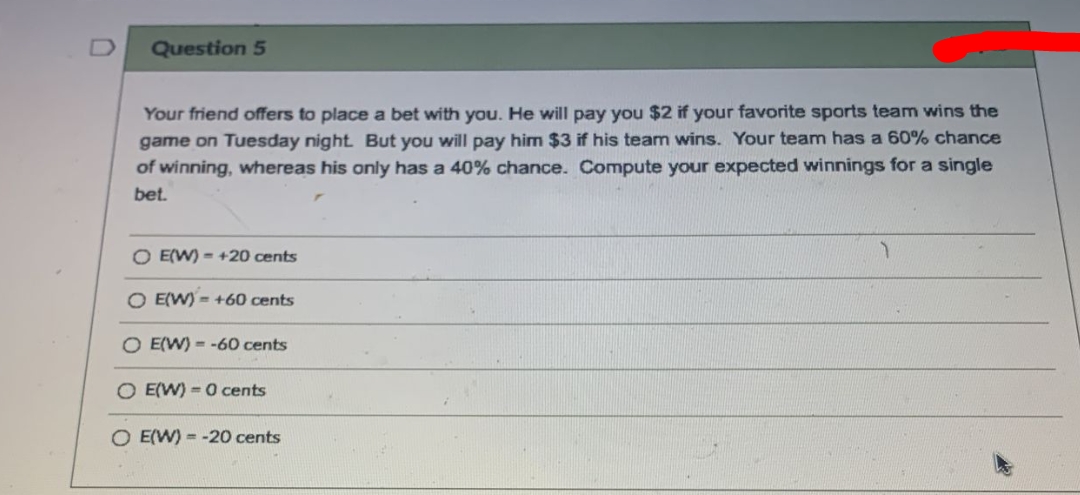 Question 5
Your friend offers to place a bet with you. He will pay you $2 if your favorite sports team wins the
game on Tuesday night. But you will pay him $3 if his team wins. Your team has a 60% chance
of winning, whereas his only has a 40% chance. Compute your expected winnings for a single
bet.
O E(W) = +20 cents
O E(W) = +60 cents
O E(W) = -60 cents
O E(W) = 0 cents
O E(W) = -20 cents

