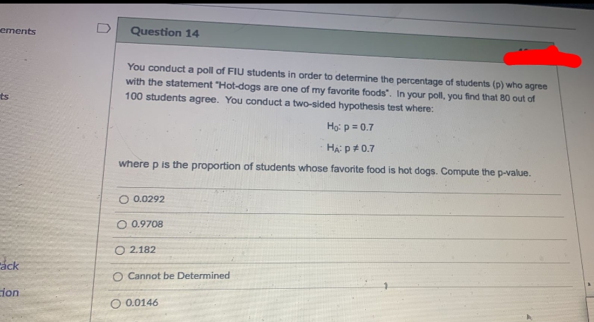 ements
D
Question 14
You conduct a poll of FIU students in order to determine the percentage of students (p) who agree
with the statement "Hot-dogs are one of my favorite foods". In your poll, you find that 80 out of
ts
100 students agree. You conduct a two-sided hypothesis test where:
Họ: p = 0.7
HA: p#0.7
where p is the proportion of students whose favorite food is hot dogs. Compute the p-value.
O 0.0292
O 0.9708
O 2.182
ráck
O Cannot be Determined
ion
O 0.0146
