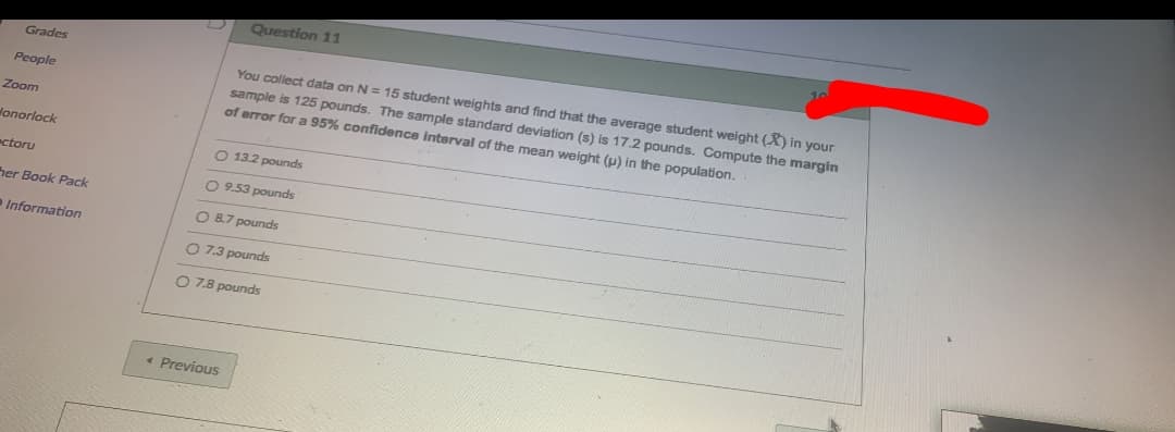 Question 11
Grades
You collect data on N = 15 student weights and find that the average student weight (X) in your
sample is 125 pounds. The sample standard deviation (s) is 17.2 pounds. Compute the margin
of error for a 95% confidence interval of the mean weight (p) in the population.
People
Zoom
lonorlock
O 13.2 pounds
ectoru
O 9.53 pounds
her Book Pack
O 8.7 pounds
Information
O 7.3 pounds
O 7.8 pounds
« Previous
