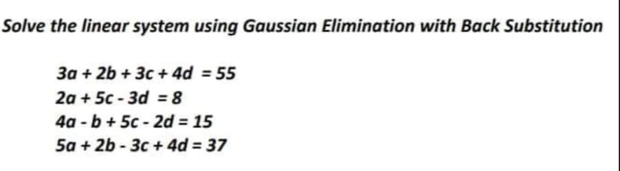 Solve the linear system using Gaussian Elimination with Back Substitution
3a + 2b + 3c + 4d = 55
2a + 5c - 3d = 8
4a - b + 5c - 2d = 15
5a + 2b - 3c + 4d = 37
