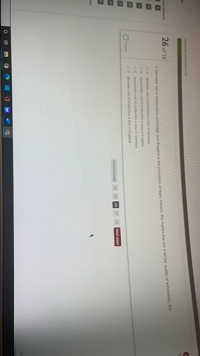 Questions attempted 2/38
26 of 38
moice Questions
*cemiany nas a comparative advantage over England in the production of heavy tractors, this Implies that (for a similar quality of automobile) the
OA absolute cost of production is less in Germany
OB opportunity cost of production is less in England
OC opportunity cost of production is less in Germany
20
OD. absolute cost of production is less in England.
Unsure
25
30
Previous page 24 25
26 27
28
Next page
35
ions
II Pro
