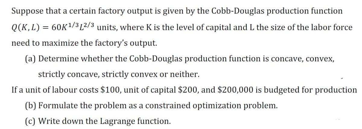 Suppose that a certain factory output is given by the Cobb-Douglas production function
Q(K, L) = 60K ¹/³ [2/3 units, where K is the level of capital and L the size of the labor force
need to maximize the factory's output.
(a) Determine whether the Cobb-Douglas production function is concave, convex,
strictly concave, strictly convex or neither.
If a unit of labour costs $100, unit of capital $200, and $200,000 is budgeted for production
(b) Formulate the problem as a constrained optimization problem.
(c) Write down the Lagrange function.