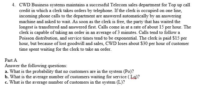 4. CWD Business systems maintains a successful Telecom sales department for Top up call
credit in which a clerk takes orders by telephone. If the clerk is occupied on one line,
incoming phone calls to the department are answered automatically by an answering
machine and asked to wait. As soon as the clerk is free, the party that has waited the
longest is transferred and answered first. Calls come in at a rate of about 15 per hour. The
clerk is capable of taking an order in an average of 3 minutes. Calls tend to follow a
Poisson distribution, and service times tend to be exponential. The clerk is paid $15 per
hour, but because of lost goodwill and sales, CWD loses about $30 per hour of customer
time spent waiting for the clerk to take an order.
Part A
Answer the following questions:
a. What is the probability that no customers are in the system (Po)?
b. What is the average number of customers waiting for service ( La)?
c. What is the average number of customers in the system (L)?
