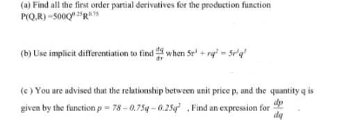 (a) Find all the first order partial derivatives for the production function
P(Q.R) -500Q" "Rs
(b) Use implicit differentiation to find when Sr + rg = Sr'q
(c ) You are advised that the relationship between unit price p, and the quantity q is
given by the function p = 78 - 0.75g - 0.25g Find an expression for
dp
