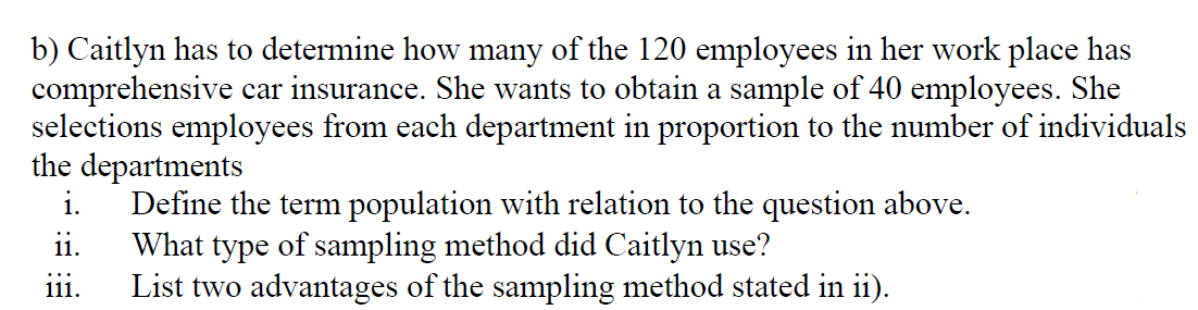 b) Caitlyn has to determine how many of the 120 employees in her work place has
comprehensive car insurance. She wants to obtain a sample of 40 employees. She
selections employees from each department in proportion to the number of individuals
the departments
i.
Define the term population with relation to the question above.
What type of sampling method did Caitlyn use?
111.
ii.
List two advantages of the sampling method stated in ii).
