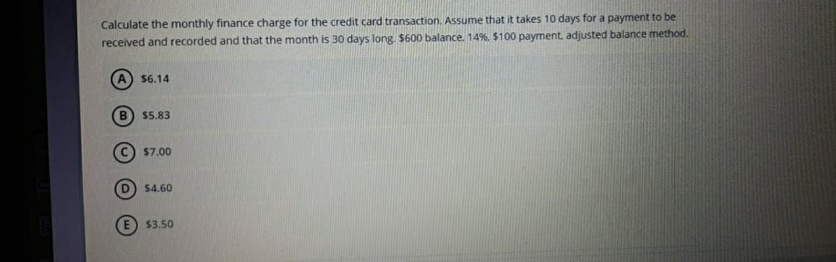Calculate the monthly finance charge for the credit card transaction. Assume that it takes 10 days for a payment to be
received and recorded and that the month is 30 days long. $600 balance. 14%, $100 payment, adjusted balance method.
$6.14
B $5.83
C) $7.00
$4.60
E $3,50
