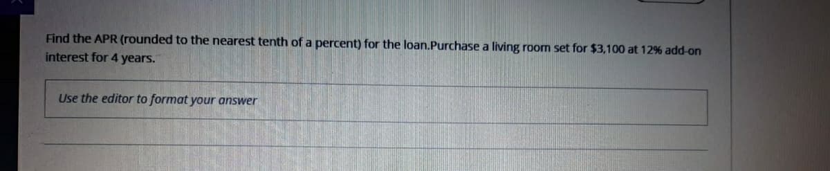 Find the APR (rounded to the nearest tenth of a percent) for the loan.Purchase a living room set for $3,100 at 12% add-on
interest for 4 years.
Use the editor to format your answer
