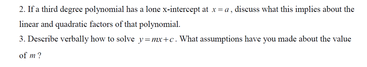 2. If a third degree polynomial has a lone x-intercept at x= a , discuss what this implies about the
linear and quadratic factors of that polynomial.
3. Describe verbally how to solve y=mx+c. What assumptions have you made about the value
of m ?
