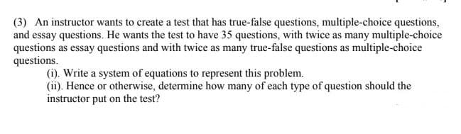 (3) An instructor wants to create a test that has true-false questions, multiple-choice questions,
and essay questions. He wants the test to have 35 questions, with twice as many multiple-choice
questions as essay questions and with twice as many true-false questions as multiple-choice
questions.
(i). Write a system of equations to represent this problem.
(ii). Hence or otherwise, determine how many of each type of question should the
instructor put on the test?
