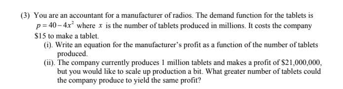 (3) You are an accountant for a manufacturer of radios. The demand function for the tablets is
p= 40 – 4x where x is the number of tablets produced in millions. It costs the company
$15 to make a tablet.
(i). Write an equation for the manufacturer's profit as a function of the number of tablets
produced.
(ii). The company currently produces 1 million tablets and makes a profit of $21,000,000,
but you would like to scale up production a bit. What greater number of tablets could
the company produce to yield the same profit?
