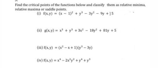 Find the critical points of the functions below and classify them as relative minima,
relative maxima or saddle points.
O f(x,y) = (x - 1) + y - 3y - 9y +]5
(i) g(x,y) = x' + y + 3x - 18y? + 81y +5
(i) f(x, y) = (x - x+ 1)(y - 3y)
(iv) f(x, y) = x* - 2x*y² + y* +y
