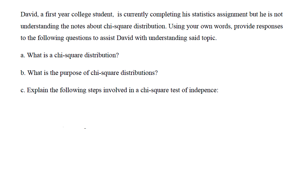 David, a first year college student, is currently completing his statistics assignment but he is not
understanding the notes about chi-square distribution. Using your own words, provide responses
to the following questions to assist David with understanding said topic.
a. What is a chi-square distribution?
b. What is the purpose of chi-square distributions?
c. Explain the following steps involved in a chi-square test of indepence:
