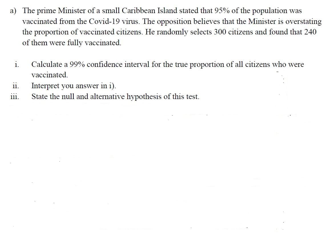 a) The prime Minister of a small Caribbean Island stated that 95% of the population was
vaccinated from the Covid-19 virus. The opposition believes that the Minister is overstating
the proportion of vaccinated citizens. He randomly selects 300 citizens and found that 240
of them were fully vaccinated.
i.
Calculate a 99% confidence interval for the true proportion of all citizens who were
vaccinated.
Interpret you answer in i).
State the null and alternative hypothesis of this test.
ii.
...
111.
