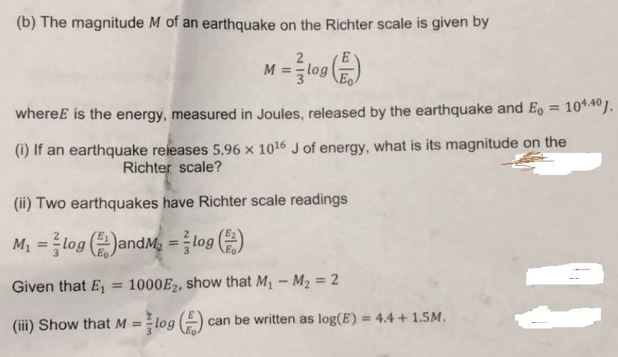 (b) The magnitude M of an earthquake on the Richter scale is given by
2
M = log
Eo
whereE is the energy, measured in Joules, released by the earthquake and Eo = 10*40J.
(1) If an earthquake releases 5.96 x 1016 J of energy, what is its magnitude on the
Richter scale?
(ii) Two earthquakes have Richter scale readings
and/
%3D
Given that E
= 1000E2, show that M - M2 = 2
%3D
%3D
(iii) Show that M =log E)
can be written as log(E) = 4.4 + 1.5M.
%3D
