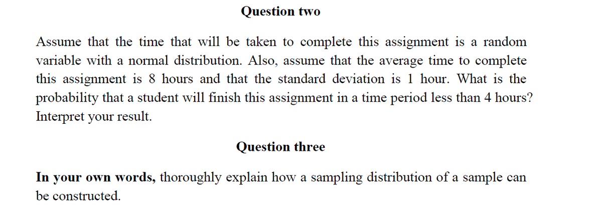 Question two
Assume that the time that will be taken to complete this assignment is a random
variable with a normal distribution. Also, assume that the average time to complete
this assignment is 8 hours and that the standard deviation is 1 hour. What is the
probability that a student will finish this assignment in a time period less than 4 hours?
Interpret your result.
Question three
In your own words, thoroughly explain how a sampling distribution of a sample can
be constructed.
