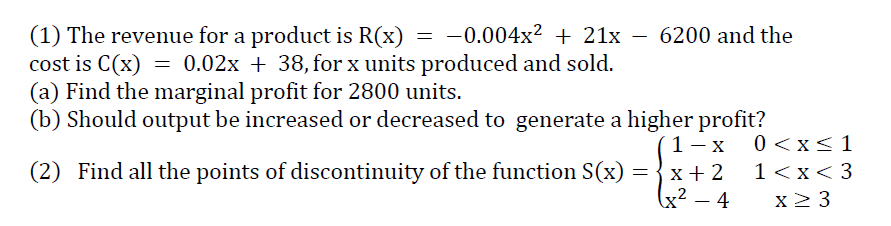 (1) The revenue for a product is R(x) = -0.004x² + 21x – 6200 and the
cost is C(x) = 0.02x + 38, for x units produced and sold.
(a) Find the marginal profit for 2800 units.
(b) Should output be increased or decreased to generate a higher profit?
´1- x
0 <x<1
(2) Find all the points of discontinuity of the function S(x) ={x+ 2
1<x< 3
(x² – 4
x2 3
