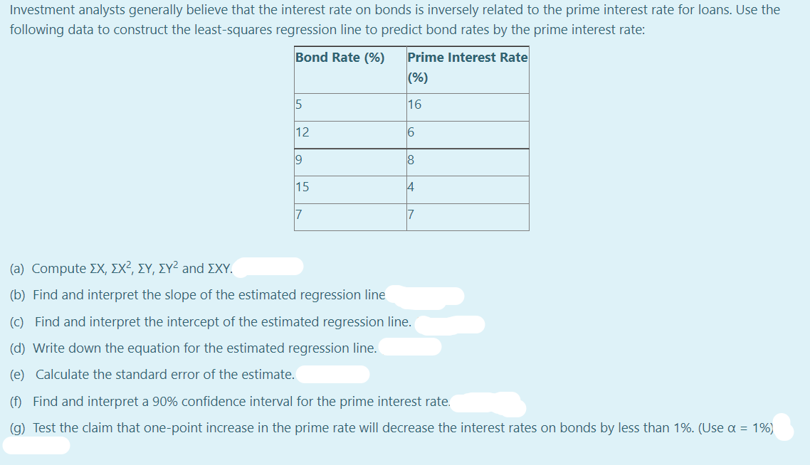 Investment analysts generally believe that the interest rate on bonds is inversely related to the prime interest rate for loans. Use the
following data to construct the least-squares regression line to predict bond rates by the prime interest rate:
Bond Rate (%)
Prime Interest Rate
(%)
5
16
12
6
15
7
17
( a) Compute ΣΧ, ΣΧ2, ΣΥ, ΣΥ2 and ΣΧΥ
(b) Find and interpret the slope of the estimated regression line
(C) Find and interpret the intercept of the estimated regression line.
(d) Write down the equation for the estimated regression line.
(e) Calculate the standard error of the estimate.
(f) Find and interpret a 90% confidence interval for the prime interest rate.
(g) Test the claim that one-point increase in the prime rate will decrease the interest rates on bonds by less than 1%. (Use a = 1%)
