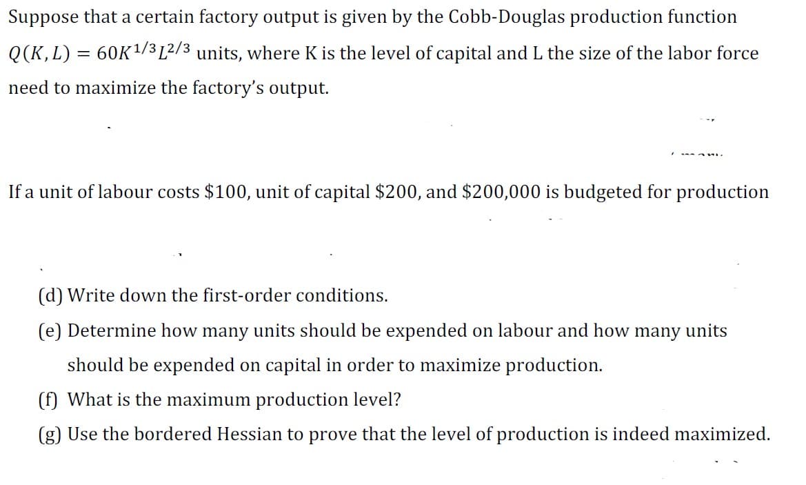 Suppose that a certain factory output is given by the Cobb-Douglas production function
Q(K, L) = 60K ¹/3 12/3 units, where K is the level of capital and L the size of the labor force
need to maximize the factory's output.
If a unit of labour costs $100, unit of capital $200, and $200,000 is budgeted for production
(d) Write down the first-order conditions.
(e) Determine how many units should be expended on labour and how many units
should be expended on capital in order to maximize production.
(f) What is the maximum production level?
(g) Use the bordered Hessian to prove that the level of production is indeed maximized.