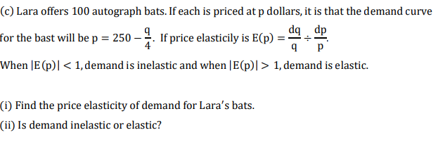 (c) Lara offers 100 autograph bats. If each is priced at p dollars, it is that the demand curve
dq . dp
for the bast will be p = 250 –
-4. If price elasticily is E(p) =
4
p
When |E (p)| < 1,demand is inelastic and when |E(p)|> 1, demand is elastic.
(i) Find the price elasticity of demand for Lara's bats.
(ii) Is demand inelastic or elastic?
