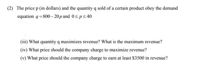 (2) The price p (in dollars) and the quantity q sold of a certain product obey the demand
equation q= 800- 20p and 0< ps 40
(iii) What quantity q maximizes revenue? What is the maximum revenue?
(iv) What price should the company charge to maximize revenue?
(v) What price should the company charge to earn at least $3500 in revenue?
