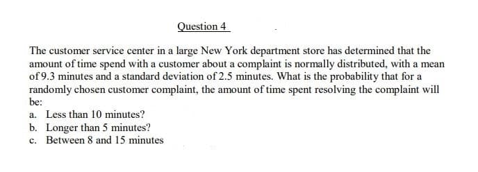 Question 4
The customer service center in a large New York department store has determined that the
amount of time spend with a customer about a complaint is normally distributed, with a mean
of 9.3 minutes and a standard deviation of 2.5 minutes. What is the probability that for a
randomly chosen customer complaint, the amount of time spent resolving the complaint will
be:
a. Less than 10 minutes?
b. Longer than 5 minutes?
c. Between 8 and 15 minutes
