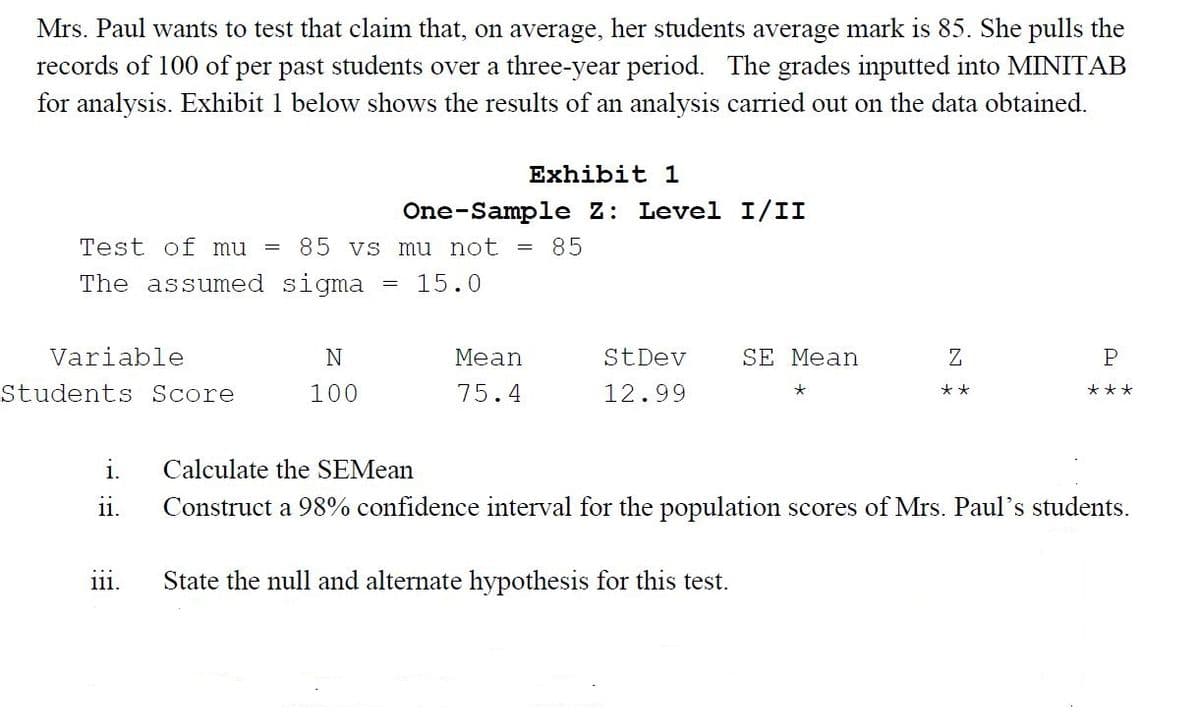 Mrs. Paul wants to test that claim that, on average, her students average mark is 85. She pulls the
records of 100 of per past students over a three-year period. The grades inputted into MINITAB
for analysis. Exhibit 1 below shows the results of an analysis carried out on the data obtained.
Exhibit 1
One-Sample Z: Level I/II
Test of mu
= 85 vs mu not =
85
The assumed sigma
15.0
Variable
N
Mean
StDev
SE Mean
Z
Students Score
100
75.4
12.99
***
**
i.
Calculate the SEMean
ii.
Construct a 98% confidence interval for the population scores of Mrs. Paul's students.
State the null and alternate hypothesis for this test.
111.
