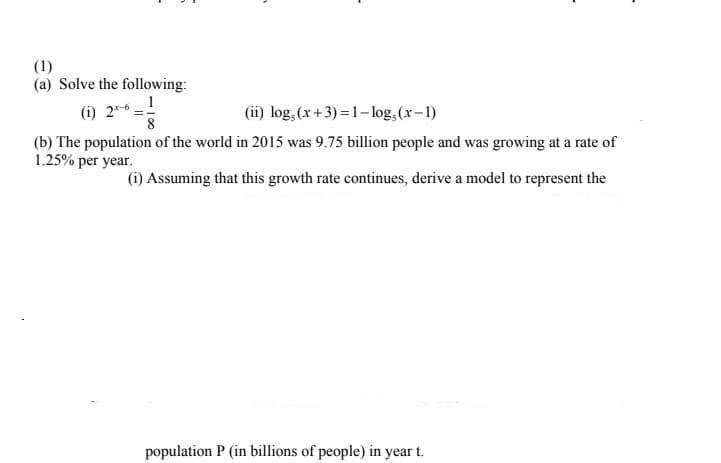 (1)
(a) Solve the following:
(i) 25-6 -1
(ii) log, (x+ 3) =1- log,(x-1)
(b) The population of the world in 2015 was 9.75 billion people and was growing at a rate of
1.25% per year.
(i) Assuming that this growth rate continues, derive a model to represent the
population P (in billions of people) in year t.
