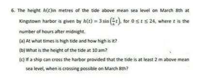 6. The height h(t)in metres of the tide above mean sea level on March 8th at
Kingstown harbor is given by h(t) = 3 sin (E:), for 0sts 24, where t is the
number of hours after midnight.
(a) At what times is high tide and how high is it?
(b) What is the height of the tide at 10 am?
(c) if a ship can cross the harbor provided that the tide is at least 2 m above mean
sea level, when is crossing possible on March 8th?
