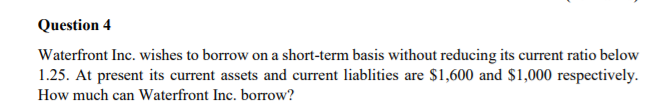 Question 4
Waterfront Inc. wishes to borrow on a short-term basis without reducing its current ratio below
1.25. At present its current assets and current liablities are $1,600 and $1,000 respectively.
How much can Waterfront Inc. borrow?
