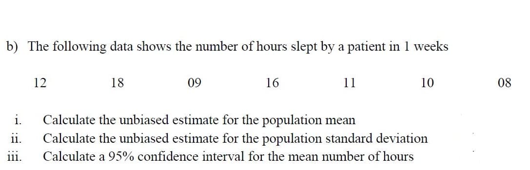 b) The following data shows the number of hours slept by a patient in 1 weeks
12
18
09
16
11
10
08
i.
Calculate the unbiased estimate for the population mean
11.
Calculate the unbiased estimate for the population standard deviation
...
111.
Calculate a 95% confidence interval for the mean number of hours
