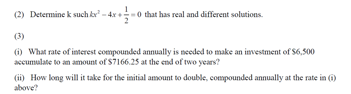 (2) Determine k such kx – 4x +
1
= 0 that has real and different solutions.
(3)
(i) What rate of interest compounded annually is needed to make an investment of $6,500
accumulate to an amount of $7166.25 at the end of two years?
(ii) How long will it take for the initial amount to double, compounded annually at the rate in (i)
above?
