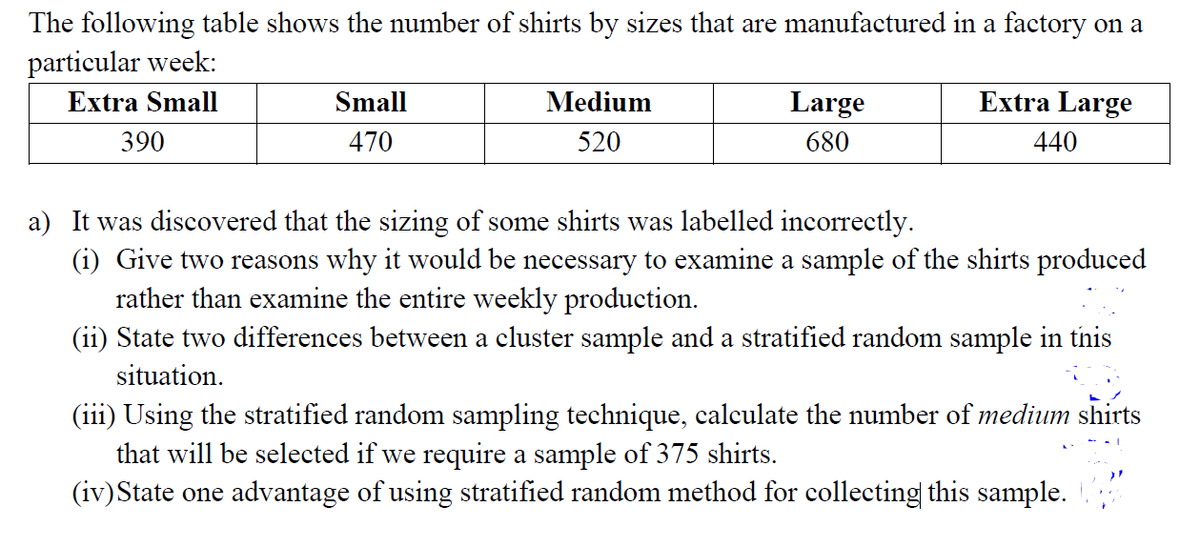 The following table shows the number of shirts by sizes that are manufactured in a factory on a
particular week:
Extra Small
Small
Medium
Large
Extra Large
390
470
520
680
440
a) It was discovered that the sizing of some shirts was labelled incorrectly.
(i) Give two reasons why it would be necessary to examine a sample of the shirts produced
rather than examine the entire weekly production.
(ii) State two differences between a cluster sample and a stratified random sample in tnis
situation.
(iii) Using the stratified random sampling technique, calculate the number of medium shirts
that will be selected if we require a sample of 375 shirts.
(iv)State one advantage of using stratified random method for collecting this sample. .
