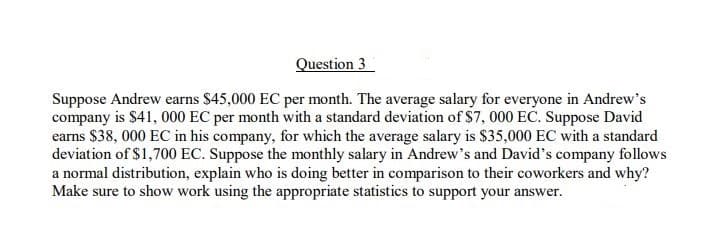 Question 3
Suppose Andrew earns $45,000 EC per month. The average salary for everyone in Andrew's
company is $41, 000 EC per month with a standard deviation of $7, 000 EC. Suppose David
earns $38, 000 EC in his company, for which the average salary is $35,000 EC with a standard
deviation of $1,700 EC. Suppose the monthly salary in Andrew's and David's company follows
a normal distribution, explain who is doing better in comparison to their coworkers and why?
Make sure to show work using the appropriate statistics to support your answer.
