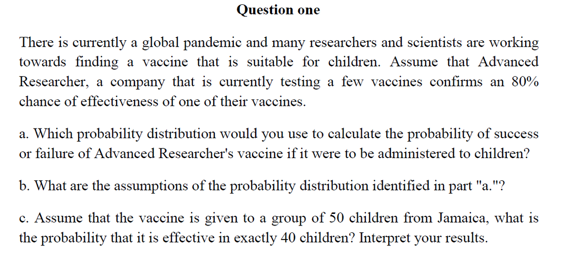 Question one
There is currently a global pandemic and many researchers and scientists are working
towards finding a vaccine that is suitable for children. Assume that Advanced
Researcher, a company that is currently testing a few vaccines confirms an 80%
chance of effectiveness of one of their vaccines.
a. Which probability distribution would you use to calculate the probability of success
or failure of Advanced Researcher's vaccine if it were to be administered to children?
b. What are the assumptions of the probability distribution identified in part "a."?
c. Assume that the vaccine is given to a group of 50 children from Jamaica, what is
the probability that it is effective in exactly 40 children? Interpret your results.
