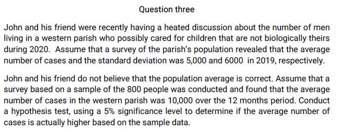 Question three
John and his friend were recently having a heated discussion about the number of men
living in a western parish who possibly cared for children that are not biologically theirs
during 2020. Assume that a survey of the parish's population revealed that the average
number of cases and the standard deviation was 5,000 and 6000 in 2019, respectively.
John and his friend do not believe that the population average is correct. Assume that a
survey based on a sample of the 800 people was conducted and found that the average
number of cases in the western parish was 10,000 over the 12 months period. Conduct
a hypothesis test, using a 5% significance level to determine if the average number of
cases is actually higher based on the sample data.
