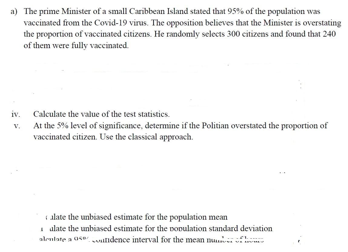 a) The prime Minister of a small Caribbean Island stated that 95% of the population was
vaccinated from the Covid-19 virus. The opposition believes that the Minister is overstating
the proportion of vaccinated citizens. He randomly selects 300 citizens and found that 240
of them were fully vaccinated.
iv.
Calculate the value of the test statistics.
At the 5% level of significance, determine if the Politian overstated the proportion of
vaccinated citizen. Use the classical approach.
V.
ulate the unbiased estimate for the population mean
1 alate the unbiased estimate for the population standard deviation
alculate a 950% Juulidence interval for the mean nu fh
