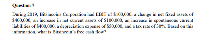 Question 7
During 2019, Bitsincoins Corporation had EBIT of $100,000, a change in net fixed assets of
$400,000, an increase in net current assets of $100,000, an increase in spontaneous current
liabilities of $400,000, a depreciation expense of $50,000, and a tax rate of 30%. Based on this
information, what is Bitsincoin's free cash flow?

